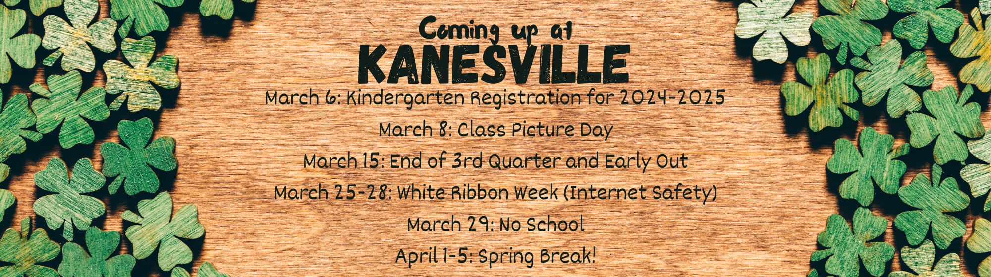 Coming up at Kanesville: March 6: Kindergarten Registration for 2024-2025 March 8: Class Picture Day March 15: End of 3rd Quarter and Early Out March 25-28: White Ribbon Week (Internet Safety) March 29: No School April 1-5: Spring Break!